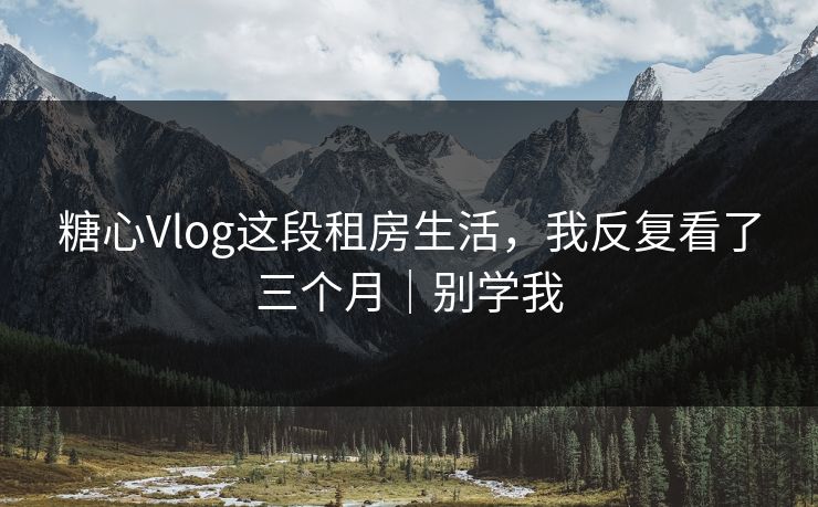 糖心Vlog这段租房生活，我反复看了三个月｜别学我