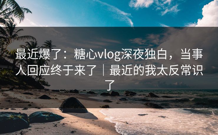 最近爆了：糖心vlog深夜独白，当事人回应终于来了｜最近的我太反常识了