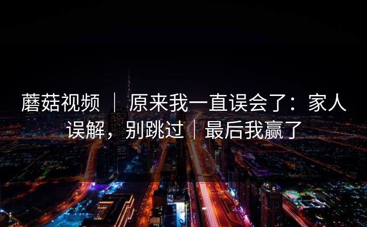 蘑菇视频 ｜ 原来我一直误会了：家人误解，别跳过｜最后我赢了